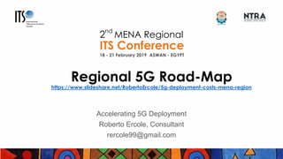 ITS ASWAN 2019
2
nd
MENA Regional
ITS Conference
18 - 21 February 2019 ASWAN - EGYPT
Regional 5G Road-Map
https://www.slideshare.net/RobertoErcole/5g-deployment-costs-mena-region
Accelerating 5G Deployment
Roberto Ercole, Consultant
rercole99@gmail.com
 