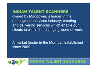 INDIAN TALENT SCANNERS is
owned by Manpower, a leader in the
employment services industry; creating
and delivering services which enable our
clients to win in the changing world of work.


A market leader in the Mumbai, established
since 2009


           INDIAN TALENT SCANNERS
 