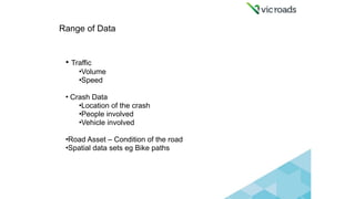 Range of Data 
• Traffic
•Volume
•Speed
• Crash Data
•Location of the crash
•People involved
•Vehicle involved
•Road Asset...
