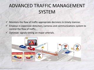 ADVANCED TRAFFIC MANAGEMENT
SYSTEM
 Monitors the flow of traffic appropriate decisions In timely manner.
 Employs in expensive detectors, cameras and communications system to
control the flow of traffic.
 Optimize signals timing on major arterials.
8
 