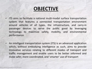 OBJECTIVE
• ITS aims to facilitate a national multi-modal surface transportation
system that features a connected transportation environment
around vehicles of all types, the infrastructure, and carry-in
passenger devices to serve the public good by leveraging
technology to maximize safety, mobility, and environmental
performance.
• An intelligent transportation system (ITS) is an advanced application
which, without embodying intelligence as such, aims to provide
innovative services relating to different modes of transport and
traffic management and enable users to be better informed and
make safer, more coordinated, and 'smarter' use of transport
12
 