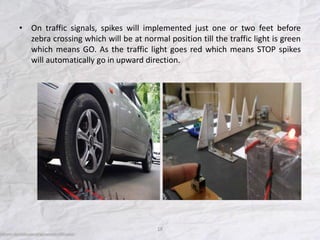 • On traffic signals, spikes will implemented just one or two feet before
zebra crossing which will be at normal position till the traffic light is green
which means GO. As the traffic light goes red which means STOP spikes
will automatically go in upward direction.
18
 