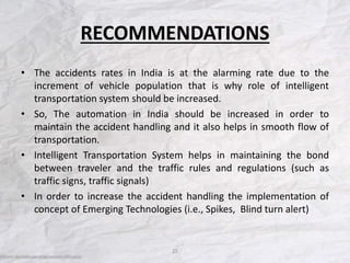 RECOMMENDATIONS
• The accidents rates in India is at the alarming rate due to the
increment of vehicle population that is why role of intelligent
transportation system should be increased.
• So, The automation in India should be increased in order to
maintain the accident handling and it also helps in smooth flow of
transportation.
• Intelligent Transportation System helps in maintaining the bond
between traveler and the traffic rules and regulations (such as
traffic signs, traffic signals)
• In order to increase the accident handling the implementation of
concept of Emerging Technologies (i.e., Spikes, Blind turn alert)
25
 