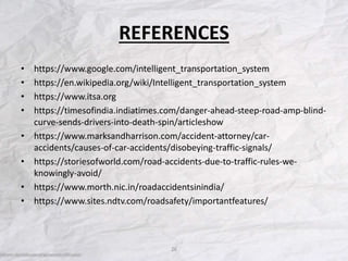 REFERENCES
• https://www.google.com/intelligent_transportation_system
• https://en.wikipedia.org/wiki/Intelligent_transportation_system
• https://www.itsa.org
• https://timesofindia.indiatimes.com/danger-ahead-steep-road-amp-blind-
curve-sends-drivers-into-death-spin/articleshow
• https://www.marksandharrison.com/accident-attorney/car-
accidents/causes-of-car-accidents/disobeying-traffic-signals/
• https://storiesofworld.com/road-accidents-due-to-traffic-rules-we-
knowingly-avoid/
• https://www.morth.nic.in/roadaccidentsinindia/
• https://www.sites.ndtv.com/roadsafety/importantfeatures/
26
 