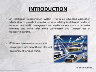 INTRODUCTION
• An Intelligent Transportation System (ITS) is an advanced application
which aims to provide innovative services relating to different modes of
transport and traffic management and enable various users to be better
informed and make safer, more coordinated, and 'smarter' use of
transport networks.
• ITS is a comprehensive system which
can prepare safe, smooth and pleasant
environment for road traffic.
1
To Be Continued…
 