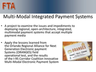 For More Information
 Multi-Modal Integrated Payment Systems
• A project to examine the issues and impediments to
  deploying regional, open-architecture, integrated,
  multimodal payment systems that accept multiple
  payment media

• Apply the lessons learned from
  the Orlando Regional Alliance for Next
  Generation Electronic payment
  Systems (ORANGES) field
  operational test, and the results
  of the I-95 Corridor Coalition Innovative
  Multi-Modal Electronic Payment System
 