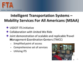 FEDERAL TRANSIT ADMINISTRATION



      Intelligent Transportation Systems –
    Mobility Services For All Americans (MSAA)
            USDOT ITS initiative
            Collaboration with United We Ride
            Joint demonstration of scalable and replicable Travel
            Management Coordination Centers (TMCC)
                 Simplified point of access
                 Comprehensive set of services
                 Utilizing ITS

                                                                    13
 