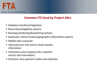 FEDERAL TRANSIT ADMINISTRATION


                            Common ITS Used by Project Sites

       Database interface/integration
       Reservation/eligibility systems
       Routing/scheduling/dispatching systems
       Automatic vehicle location/geographic information systems
       Mobile data computer
       Interactive pre-trip and en-route traveler
        information
       Interactive voice response (for customer
        service and reservation)
       Electronic fare payment media and collection
 