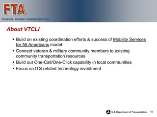 FEDERAL TRANSIT ADMINISTRATION



   About VTCLI
       Build on existing coordination efforts & success of Mobility Services
        for All Americans model
       Connect veteran & military community members to existing
        community transportation resources
       Build out One-Call/One-Click capability in local communities
       Focus on ITS related technology investment




                                                          U.S. Department of Transportation   18
 