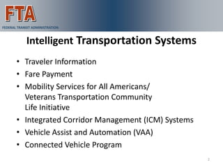 FEDERAL TRANSIT ADMINISTRATION



            Intelligent Transportation Systems
       • Traveler Information
       • Fare Payment
       • Mobility Services for All Americans/
         Veterans Transportation Community
         Life Initiative
       • Integrated Corridor Management (ICM) Systems
       • Vehicle Assist and Automation (VAA)
       • Connected Vehicle Program
                                                        2
 