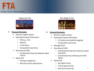 ICM Demonstration Pioneer Sites
FEDERAL TRANSIT ADMINISTRATION



                      Dallas (US-75)                                      San Diego (I-15)




             Proposed Strategies                             Proposed Strategies
               Decision support system                        Decision support system
               Actionable traveler information                Actionable traveler Information
                    • IVR (e.g., 511)                               • 511 (phone and website) upgrade
                    • Website                                       • Comparable travel times
                    • E-mail alerts                            Managed lanes
                    • Comparable travel times                  Rerouting of traffic
               Rerouting of traffic                                • Coordinated timing and responsive signal
                    • Coordinated timing and adaptive signal           operations
                       control                                      • Coordinated ramp metering and traffic
               Mode shift                                             signals
                    • Parking management                       Mode Shift
                    • Real-time service adjustments                 • Bus Rapid Transit
                                                                    • Transit signal priority
                                                                                                            23
                                                                    • Real-time transit info
 