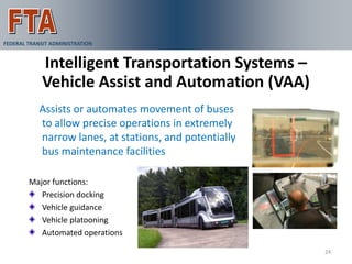 FEDERAL TRANSIT ADMINISTRATION


             Intelligent Transportation Systems –
             Vehicle Assist and Automation (VAA)
            Assists or automates movement of buses
            to allow precise operations in extremely
            narrow lanes, at stations, and potentially
            bus maintenance facilities

        Major functions:
           Precision docking
           Vehicle guidance
           Vehicle platooning
           Automated operations

                                                         24
 