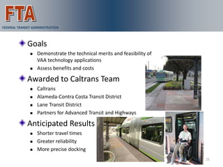 FEDERAL TRANSIT ADMINISTRATION
                                 VAA Demonstration
             Goals
                 Demonstrate the technical merits and feasibility of
                  VAA technology applications
                 Assess benefits and costs

             Awarded to Caltrans Team
                 Caltrans
                 Alameda-Contra Costa Transit District
                 Lane Transit District
                 Partners for Advanced Transit and Highways

             Anticipated Results
                 Shorter travel times
                 Greater reliability
                 More precise docking
                                                                        25
 