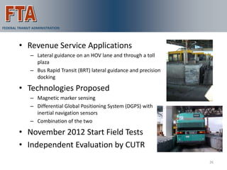 VAA Demonstration
FEDERAL TRANSIT ADMINISTRATION



        • Revenue Service Applications
              – Lateral guidance on an HOV lane and through a toll
                plaza
              – Bus Rapid Transit (BRT) lateral guidance and precision
                docking

        • Technologies Proposed
              – Magnetic marker sensing
              – Differential Global Positioning System (DGPS) with
                inertial navigation sensors
              – Combination of the two

        • November 2012 Start Field Tests
        • Independent Evaluation by CUTR
                                                                         26
 