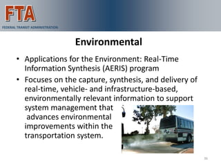 FEDERAL TRANSIT ADMINISTRATION



                                 Environmental
       • Applications for the Environment: Real-Time
         Information Synthesis (AERIS) program
       • Focuses on the capture, synthesis, and delivery of
         real-time, vehicle- and infrastructure-based,
         environmentally relevant information to support
         system management that
          advances environmental
         improvements within the
         transportation system.

                                                              36
 