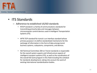 VAA Demonstration
FEDERAL TRANSIT ADMINISTRATION



        • ITS Standards
              – Adherence to established US/ISO standards
                    • NTCIP standard is a family of communications standards for
                      transmitting primarily data and messages between
                      microcomputer control devices used in Intelligent Transportation
                      Systems (ITS).

                    • APTA TCIP standard for transit is an interface standard whose
                      primary purpose is to define standardized mechanisms for the
                      exchange of information in the form of data among transit
                      business systems, subsystems, components, and devices.

                    • ISO Technical Committee 204 on Transit standards is responsible
                      for the overall system aspects and infrastructure aspects of
                      intelligent transport systems (ITS), as well as the coordination of
                      the overall ISO work program in this field including the schedule
                      for standards development, taking into account the work of
                      existing international standardization bodies.


                                                                                            37
 
