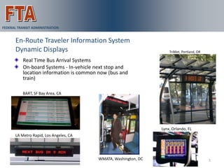 FEDERAL TRANSIT ADMINISTRATION


       En-Route Traveler Information System
       Dynamic Displays                                             TriMet, Portland, OR

          Real Time Bus Arrival Systems
          On-board Systems - In-vehicle next stop and
          location information is common now (bus and
          train)

          BART, SF Bay Area, CA




                                                                Lynx, Orlando, FL
      LA Metro Rapid, Los Angeles, CA




                                        WMATA, Washington, DC                              5
 