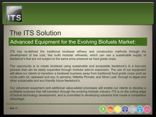 The ITS Solution
Advanced Equipment for the Evolving Biofuels Market:
ITS has re-defined the traditional biodiesel refinery and construction methods through the
development of low cost, fast build modular refineries, which can use a sustainable supply of
feedstock’s that are not subject to the same price pressure as food grade crops.

The opportunity is to create biodiesel using sustainable and acceptable feedstock's in a low-cost
process that can be easily expanded through modular add-on expansion. The use of our equipment
will allow our clients to transition a biodiesel business away from traditional food-grade crops such as
crude palm oil, rapeseed and soy, to jatropha, Millettia Pinnata, and Silver Leaf, through to algae and
other sustainable and eco friendly future feedstock's.

Our advanced equipment and additional value-added processes will enable our clients to develop a
profitable business that will transition through the evolving biofuels industry. ITS is on the cutting edge
of biofuel technology development, and is committed to developing solutions that create a competitive
advantage.


Slide 13
 