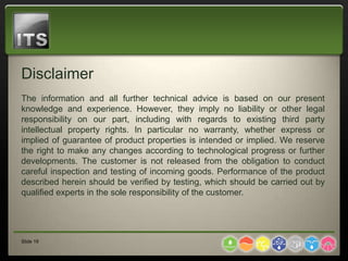 Disclaimer
The information and all further technical advice is based on our present
knowledge and experience. However, they imply no liability or other legal
responsibility on our part, including with regards to existing third party
intellectual property rights. In particular no warranty, whether express or
implied of guarantee of product properties is intended or implied. We reserve
the right to make any changes according to technological progress or further
developments. The customer is not released from the obligation to conduct
careful inspection and testing of incoming goods. Performance of the product
described herein should be verified by testing, which should be carried out by
qualified experts in the sole responsibility of the customer.




Slide 19
 