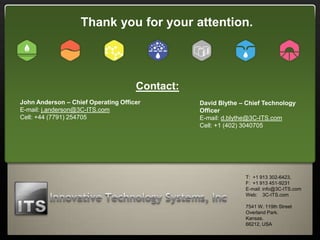 Thank you for your attention.




                                     Contact:
John Anderson – Chief Operating Officer         David Blythe – Chief Technology
E-mail: j.anderson@3C-ITS.com                   Officer
Cell: +44 (7791) 254705                         E-mail: d.blythe@3C-ITS.com
                                                Cell: +1 (402) 3040705




                                                              T: +1 913 302-6423,
                                                              F: +1 913 451-9231
                                                              E-mail: info@3C-ITS.com
                                                              Web: 3C-ITS.com

                                                              7541 W. 119th Street
                                                              Overland Park.
                                                              Kansas.
                                                              66212, USA
 