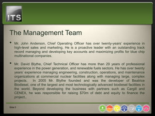 The Management Team
•    Mr. John Anderson, Chief Operating Officer has over twenty-years’ experience in
     high-level sales and marketing. He is a proactive leader with an outstanding track
     record managing and developing key accounts and maximizing profits for blue chip
     multinational companies.

•    Mr. David Blythe, Chief Technical Officer has more than 29 years of professional
     experience in the power generation, and renewable fuels sectors. He has over twenty
     years’ experience managing engineering, construction, operations, and maintenance
     organizations at commercial nuclear facilities along with managing large, complex
     projects.   In 2005 Mr. Blythe founded and was the developer of Beatrice
     Biodiesel, one of the largest and most technologically advanced biodiesel facilities in
     the world. Beyond developing the business with partners such as Cargill and
     CENEX, he was responsible for raising $70m of debt and equity to finance the
     project..

Slide 5
 