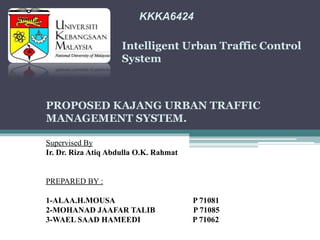 KKKA6424
Intelligent Urban Traffic Control
System
PROPOSED KAJANG URBAN TRAFFIC
MANAGEMENT SYSTEM.
Supervised By
Ir. Dr. Riza Atiq Abdulla O.K. Rahmat
PREPARED BY :
1-ALAA.H.MOUSA P 71081
2-MOHANAD JAAFAR TALIB P 71085
3-WAEL SAAD HAMEEDI P 71062
 