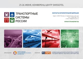 WWW.P3TRANSPORT.RU
2-3 ИЮЛЯ 2015
КОНФЕРЕНЦ-ЦЕНТР SWISSOTEL
ОПЕРАТОР МЕРОПРИЯТИЯ
тел.: +7 (495) 988 7713; e-mail: info@p3transport.ru
СОЕДИНЯЯ
ГОСУДАРСТВО И БИЗНЕС
ПРЕИМУЩЕСТВА «ГЧП-ИНФО»:
• Выстроенное взаимодействие с ведущими участниками рынка ГЧП.
• Сотрудничество с основными дискуссионными площадками, организованными
при органах государственной власти, общественных организациях и бизнес
структурах.
• Налаженные коммуникации в большинстве субъектов РФ.
• Возможность мобилизации ведущих экспертов отрасли для экспертизы и
продвижения законодательных и инвестиционных инициатив.
• Отраслевые компетенции и опыт реализации информационных проектов в
сфере коммунальной, транспортной и социальной инфраструктуры.
• Пул журналистов ведущих федеральных, региональных и отраслевых СМИ,
освещающих темы развития инфраструктуры и ГЧП.
УСЛУГИ «ГЧП-ИНФО»:
• Организация мероприятий в сфере развития
инфраструктуры и ГЧП.
• Комплексное информационное сопровождение.
• Позиционирование в федеральном и
региональном экспертном сообществе, органах
власти, СМИ.
КОНТАКТЫ:
115035, Г. МОСКВА, САДОВНИЧЕСКАЯ УЛ., Д. 14, СТР. 2.
Тел./факс: +7 (495) 988-77-13
E-mail: info@p3info.ru
WWW.P3INFO.RU
 