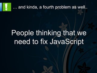 … and kinda, a fourth problem as well..




People thinking that we
 need to fix JavaScript
 