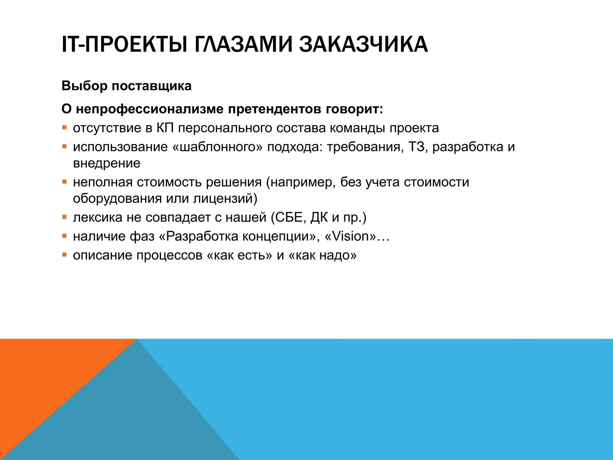 IT-ПРОЕКТЫ ГЛАЗАМИ ЗАКАЗЧИКА
Выбор поставщика
О непрофессионализме претендентов говорит:
 отсутствие в КП персонального состава команды проекта
 использование «шаблонного» подхода: требования, ТЗ, разработка и
  внедрение
 неполная стоимость решения (например, без учета стоимости
  оборудования или лицензий)
 лексика не совпадает с нашей (СБЕ, ДК и пр.)
 наличие фаз «Разработка концепции», «Vision»…
 описание процессов «как есть» и «как надо»
 