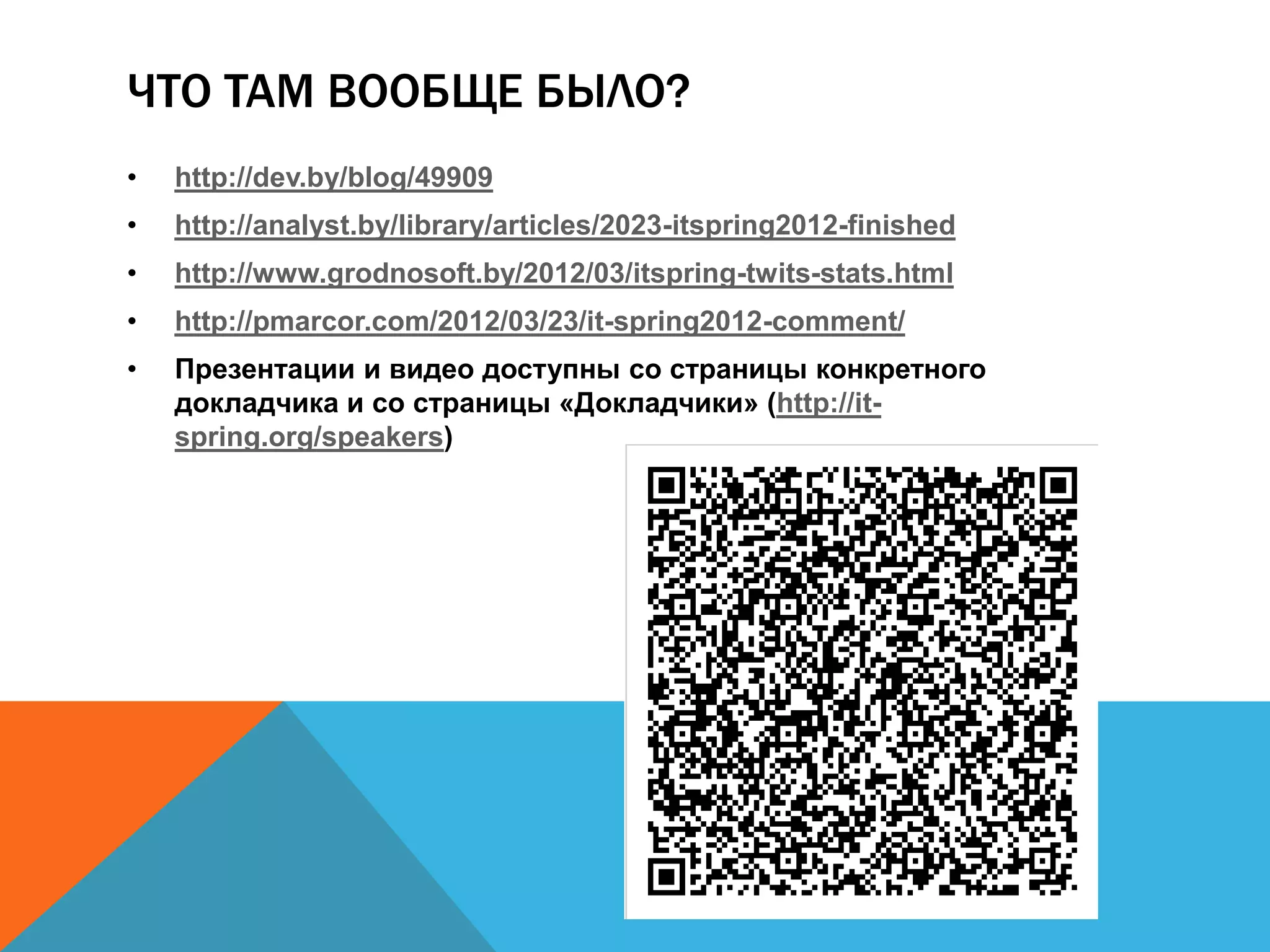 ЧТО ТАМ ВООБЩЕ БЫЛО?
•   http://dev.by/blog/49909
•   http://analyst.by/library/articles/2023-itspring2012-finished
•   http://www.grodnosoft.by/2012/03/itspring-twits-stats.html
•   http://pmarcor.com/2012/03/23/it-spring2012-comment/
•   Презентации и видео доступны со страницы конкретного
    докладчика и со страницы «Докладчики» (http://it-
    spring.org/speakers)
 