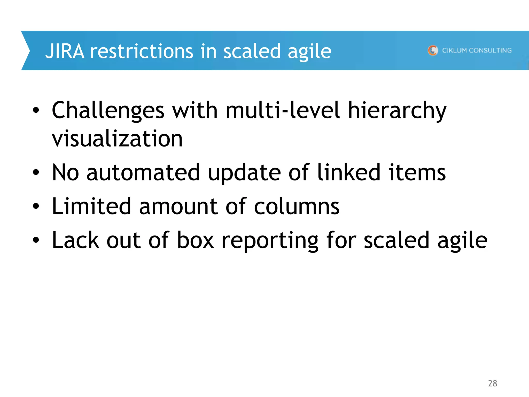 28
JIRA restrictions in scaled agile
• Challenges with multi-level hierarchy
visualization
• No automated update of linked items
• Limited amount of columns
• Lack out of box reporting for scaled agile
 