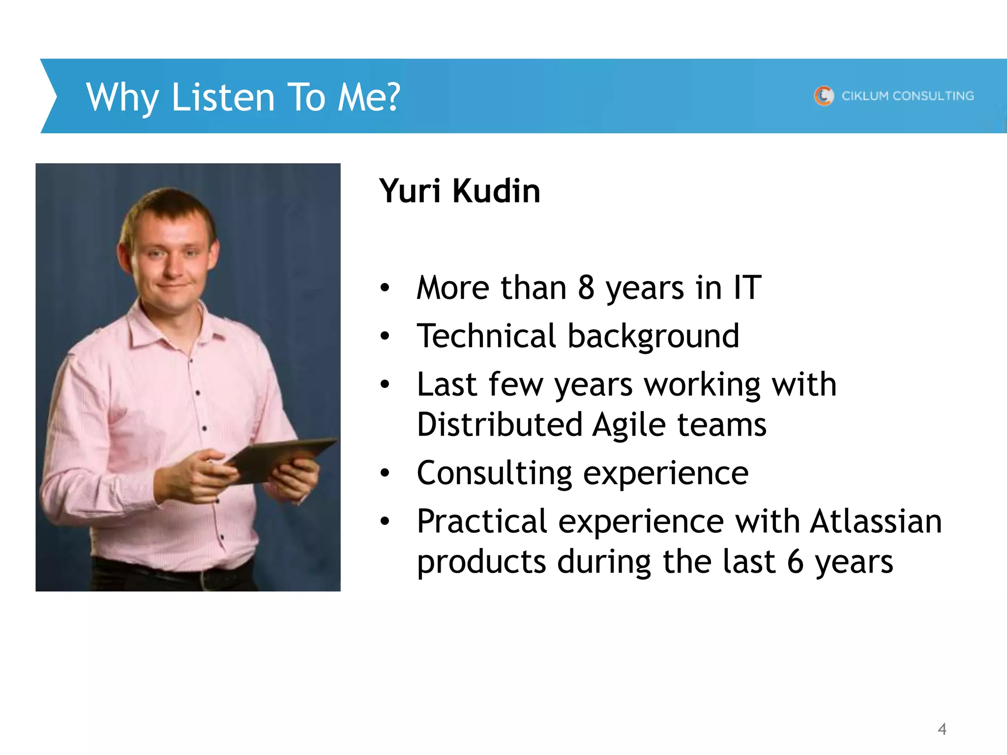 4
Why Listen To Me?
Yuri Kudin
• More than 8 years in IT
• Technical background
• Last few years working with
Distributed Agile teams
• Consulting experience
• Practical experience with Atlassian
products during the last 6 years
 