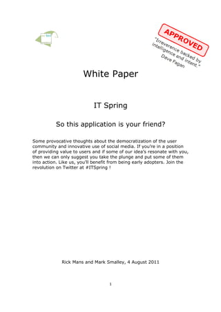 White Paper


                            IT Spring

          So this application is your friend?

Some provocative thoughts about the democratization of the user
community and innovative use of social media. If you’re in a position
of providing value to users and if some of our idea’s resonate with you,
then we can only suggest you take the plunge and put some of them
into action. Like us, you’ll benefit from being early adopters. Join the
revolution on Twitter at #ITSpring !




             Rick Mans and Mark Smalley, 4 August 2011




                                   1
 