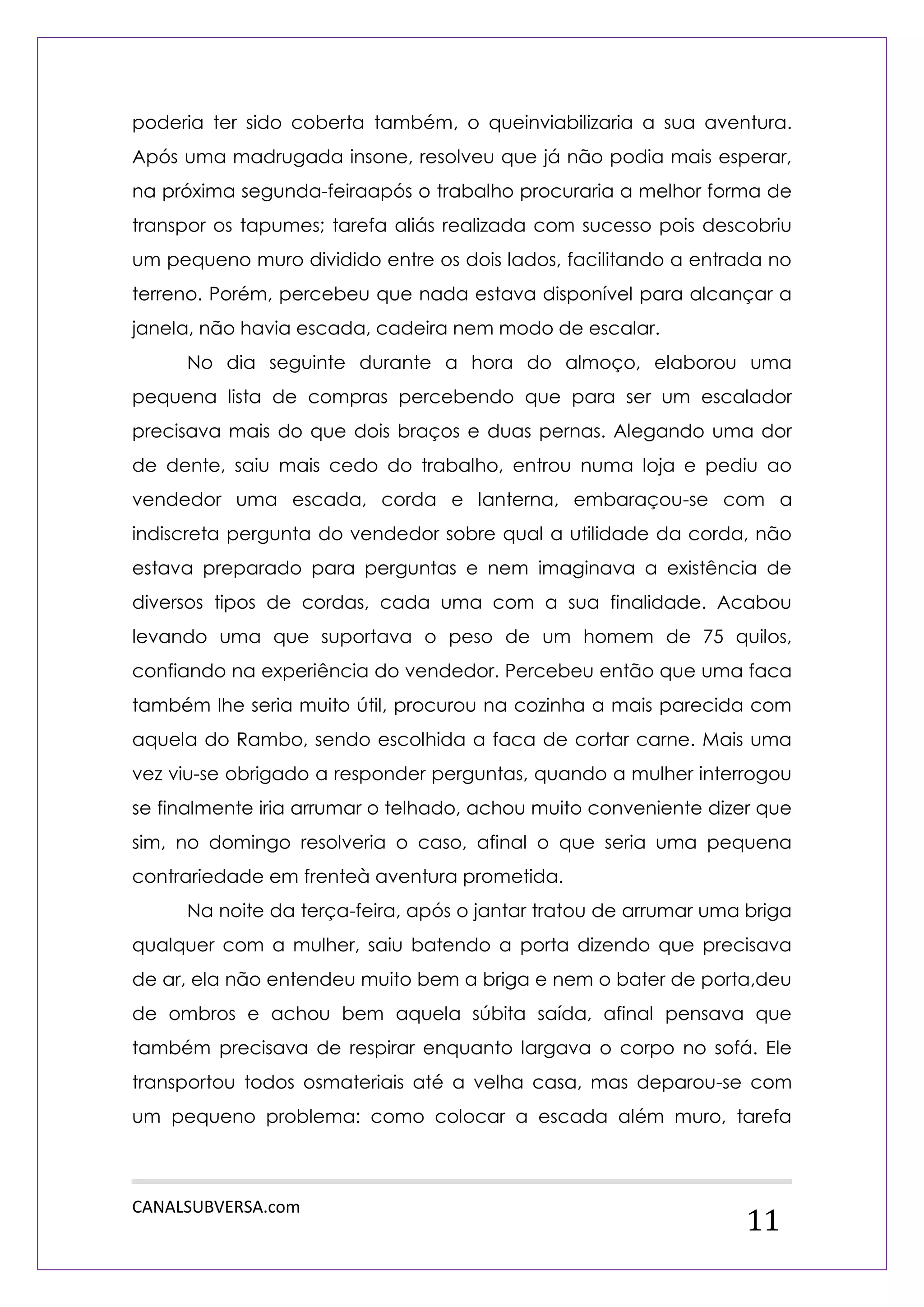 CANALSUBVERSA.com 
11 
poderia ter sido coberta também, o queinviabilizaria a sua aventura. Após uma madrugada insone, resolveu que já não podia mais esperar, na próxima segunda-feiraapós o trabalho procuraria a melhor forma de transpor os tapumes; tarefa aliás realizada com sucesso pois descobriu um pequeno muro dividido entre os dois lados, facilitando a entrada no terreno. Porém, percebeu que nada estava disponível para alcançar a janela, não havia escada, cadeira nem modo de escalar. 
No dia seguinte durante a hora do almoço, elaborou uma pequena lista de compras percebendo que para ser um escalador precisava mais do que dois braços e duas pernas. Alegando uma dor de dente, saiu mais cedo do trabalho, entrou numa loja e pediu ao vendedor uma escada, corda e lanterna, embaraçou-se com a indiscreta pergunta do vendedor sobre qual a utilidade da corda, não estava preparado para perguntas e nem imaginava a existência de diversos tipos de cordas, cada uma com a sua finalidade. Acabou levando uma que suportava o peso de um homem de 75 quilos, confiando na experiência do vendedor. Percebeu então que uma faca também lhe seria muito útil, procurou na cozinha a mais parecida com aquela do Rambo, sendo escolhida a faca de cortar carne. Mais uma vez viu-se obrigado a responder perguntas, quando a mulher interrogou se finalmente iria arrumar o telhado, achou muito conveniente dizer que sim, no domingo resolveria o caso, afinal o que seria uma pequena contrariedade em frenteà aventura prometida. 
Na noite da terça-feira, após o jantar tratou de arrumar uma briga qualquer com a mulher, saiu batendo a porta dizendo que precisava de ar, ela não entendeu muito bem a briga e nem o bater de porta,deu de ombros e achou bem aquela súbita saída, afinal pensava que também precisava de respirar enquanto largava o corpo no sofá. Ele transportou todos osmateriais até a velha casa, mas deparou-se com um pequeno problema: como colocar a escada além muro, tarefa  