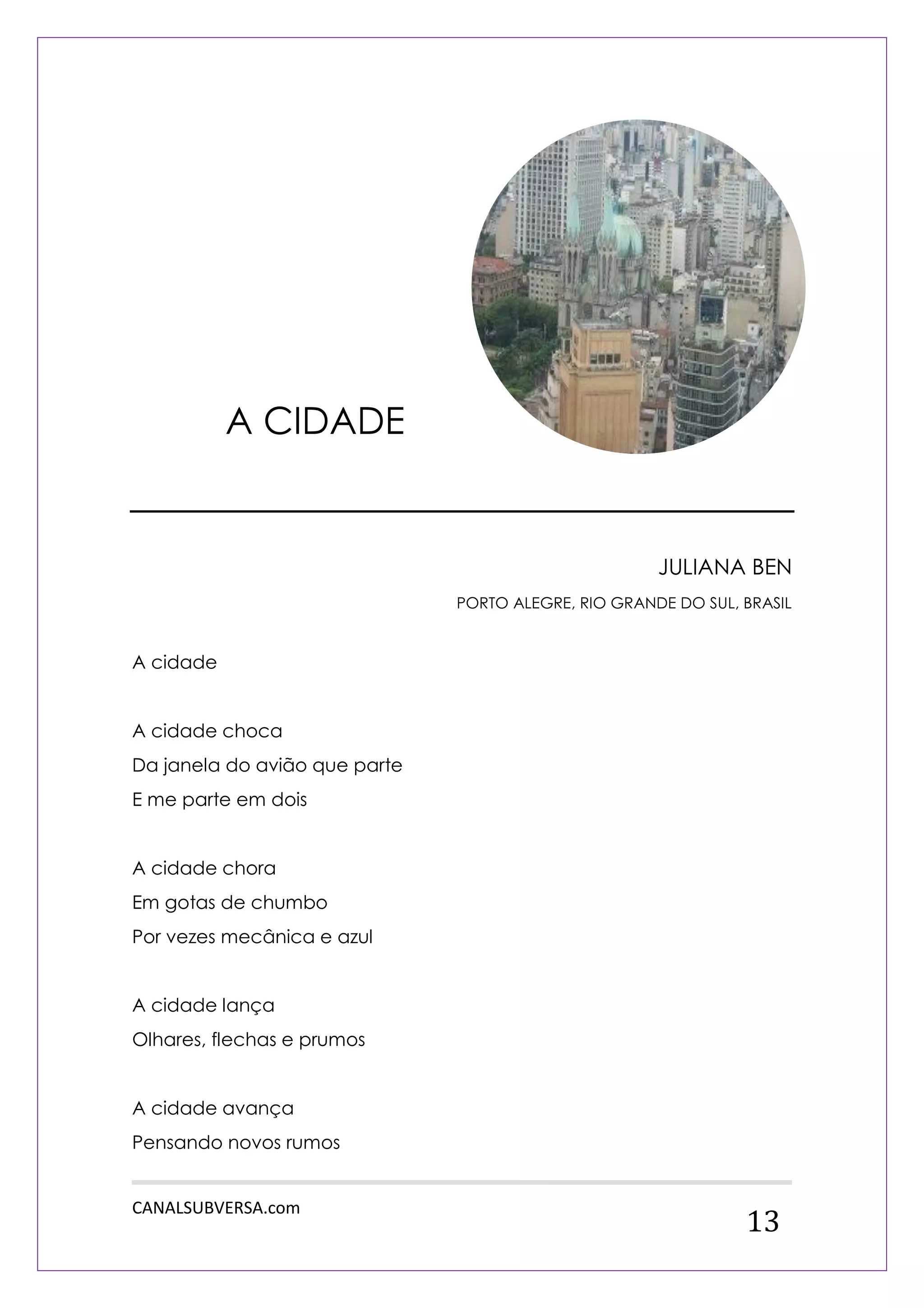 CANALSUBVERSA.com 
13 
JULIANA BEN 
PORTO ALEGRE, RIO GRANDE DO SUL, BRASIL 
A cidade 
A cidade choca 
Da janela do avião que parte 
E me parte em dois 
A cidade chora 
Em gotas de chumbo 
Por vezes mecânica e azul 
A cidade lança 
Olhares, flechas e prumos 
A cidade avança 
Pensando novos rumos 
A CIDADE  