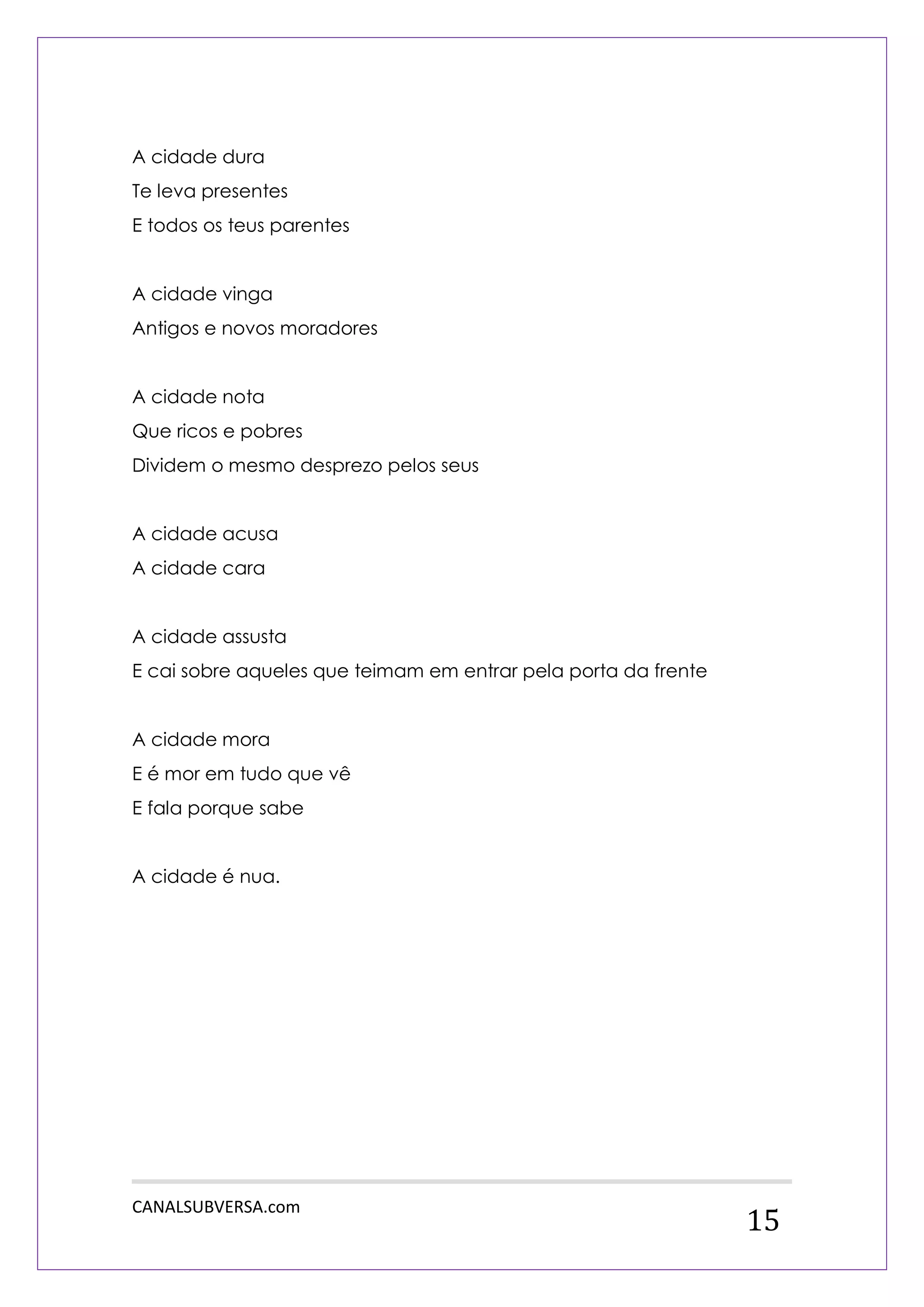 CANALSUBVERSA.com 
15 
A cidade dura 
Te leva presentes 
E todos os teus parentes 
A cidade vinga 
Antigos e novos moradores 
A cidade nota 
Que ricos e pobres 
Dividem o mesmo desprezo pelos seus 
A cidade acusa 
A cidade cara 
A cidade assusta 
E cai sobre aqueles que teimam em entrar pela porta da frente 
A cidade mora 
E é mor em tudo que vê 
E fala porque sabe 
A cidade é nua. 
 