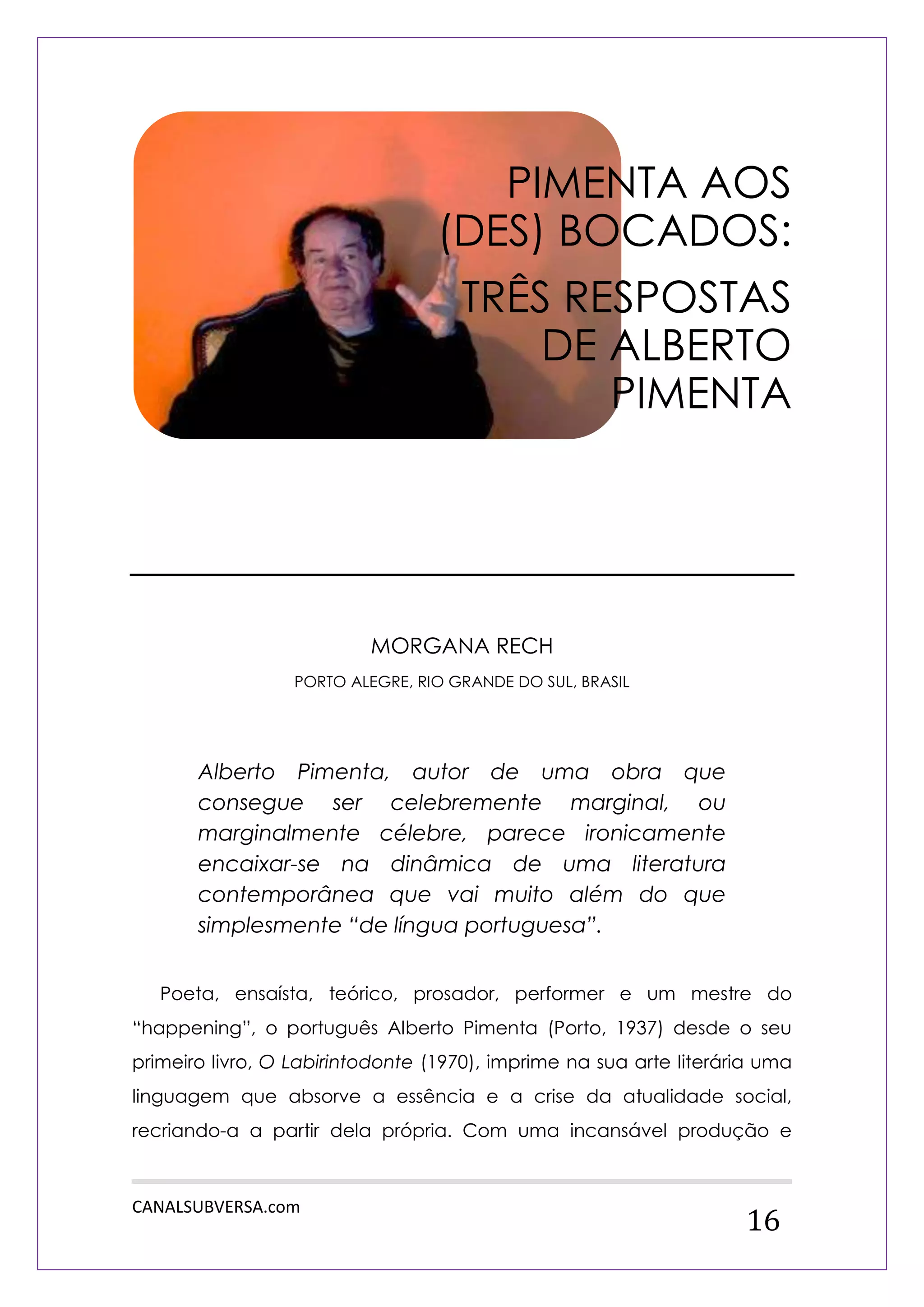 CANALSUBVERSA.com 
16 
MORGANA RECH 
PORTO ALEGRE, RIO GRANDE DO SUL, BRASIL 
Alberto Pimenta, autor de uma obra que consegue ser celebremente marginal, ou marginalmente célebre, parece ironicamente encaixar-se na dinâmica de uma literatura contemporânea que vai muito além do que simplesmente “de língua portuguesa”. 
Poeta, ensaísta, teórico, prosador, performer e um mestre do “happening”, o português Alberto Pimenta (Porto, 1937) desde o seu primeiro livro, O Labirintodonte (1970), imprime na sua arte literária uma linguagem que absorve a essência e a crise da atualidade social, recriando-a a partir dela própria. Com uma incansável produção e 
PIMENTA AOS (DES) BOCADOS: 
TRÊS RESPOSTAS DE ALBERTO PIMENTA  