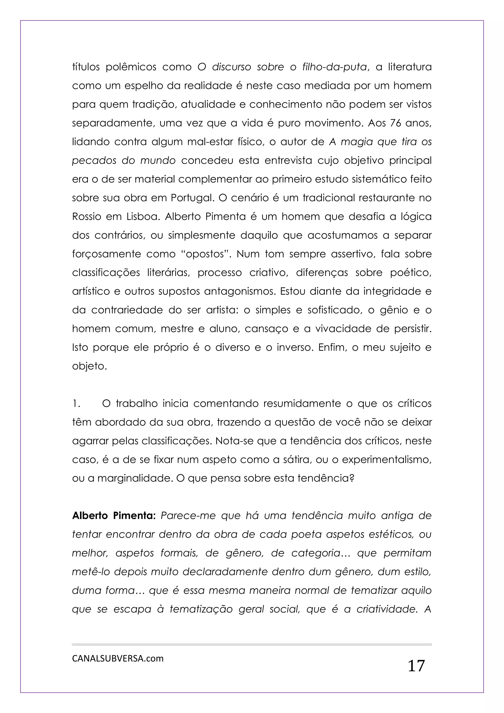 CANALSUBVERSA.com 
17 
títulos polêmicos como O discurso sobre o filho-da-puta, a literatura como um espelho da realidade é neste caso mediada por um homem para quem tradição, atualidade e conhecimento não podem ser vistos separadamente, uma vez que a vida é puro movimento. Aos 76 anos, lidando contra algum mal-estar físico, o autor de A magia que tira os pecados do mundo concedeu esta entrevista cujo objetivo principal era o de ser material complementar ao primeiro estudo sistemático feito sobre sua obra em Portugal. O cenário é um tradicional restaurante no Rossio em Lisboa. Alberto Pimenta é um homem que desafia a lógica dos contrários, ou simplesmente daquilo que acostumamos a separar forçosamente como “opostos”. Num tom sempre assertivo, fala sobre classificações literárias, processo criativo, diferenças sobre poético, artístico e outros supostos antagonismos. Estou diante da integridade e da contrariedade do ser artista: o simples e sofisticado, o gênio e o homem comum, mestre e aluno, cansaço e a vivacidade de persistir. Isto porque ele próprio é o diverso e o inverso. Enfim, o meu sujeito e objeto. 
1. O trabalho inicia comentando resumidamente o que os críticos têm abordado da sua obra, trazendo a questão de você não se deixar agarrar pelas classificações. Nota-se que a tendência dos críticos, neste caso, é a de se fixar num aspeto como a sátira, ou o experimentalismo, ou a marginalidade. O que pensa sobre esta tendência? 
Alberto Pimenta: Parece-me que há uma tendência muito antiga de tentar encontrar dentro da obra de cada poeta aspetos estéticos, ou melhor, aspetos formais, de gênero, de categoria… que permitam metê-lo depois muito declaradamente dentro dum gênero, dum estilo, duma forma… que é essa mesma maneira normal de tematizar aquilo que se escapa à tematização geral social, que é a criatividade. A  