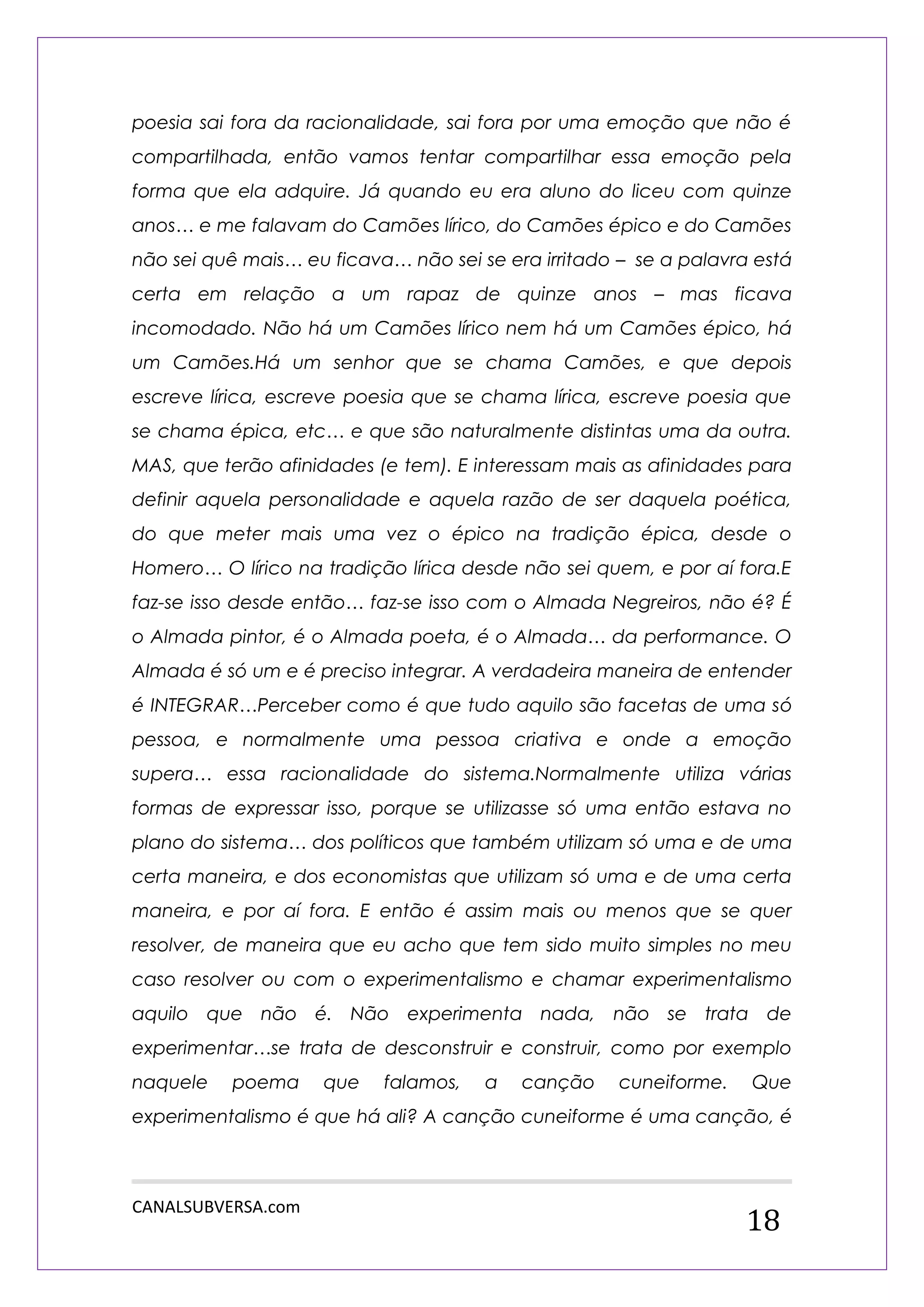 CANALSUBVERSA.com 
18 
poesia sai fora da racionalidade, sai fora por uma emoção que não é compartilhada, então vamos tentar compartilhar essa emoção pela forma que ela adquire. Já quando eu era aluno do liceu com quinze anos… e me falavam do Camões lírico, do Camões épico e do Camões não sei quê mais… eu ficava… não sei se era irritado – se a palavra está certa em relação a um rapaz de quinze anos – mas ficava incomodado. Não há um Camões lírico nem há um Camões épico, há um Camões.Há um senhor que se chama Camões, e que depois escreve lírica, escreve poesia que se chama lírica, escreve poesia que se chama épica, etc… e que são naturalmente distintas uma da outra. MAS, que terão afinidades (e tem). E interessam mais as afinidades para definir aquela personalidade e aquela razão de ser daquela poética, do que meter mais uma vez o épico na tradição épica, desde o Homero… O lírico na tradição lírica desde não sei quem, e por aí fora.E faz-se isso desde então… faz-se isso com o Almada Negreiros, não é? É o Almada pintor, é o Almada poeta, é o Almada… da performance. O Almada é só um e é preciso integrar. A verdadeira maneira de entender é INTEGRAR…Perceber como é que tudo aquilo são facetas de uma só pessoa, e normalmente uma pessoa criativa e onde a emoção supera… essa racionalidade do sistema.Normalmente utiliza várias formas de expressar isso, porque se utilizasse só uma então estava no plano do sistema… dos políticos que também utilizam só uma e de uma certa maneira, e dos economistas que utilizam só uma e de uma certa maneira, e por aí fora. E então é assim mais ou menos que se quer resolver, de maneira que eu acho que tem sido muito simples no meu caso resolver ou com o experimentalismo e chamar experimentalismo aquilo que não é. Não experimenta nada, não se trata de experimentar…se trata de desconstruir e construir, como por exemplo naquele poema que falamos, a canção cuneiforme. Que experimentalismo é que há ali? A canção cuneiforme é uma canção, é  