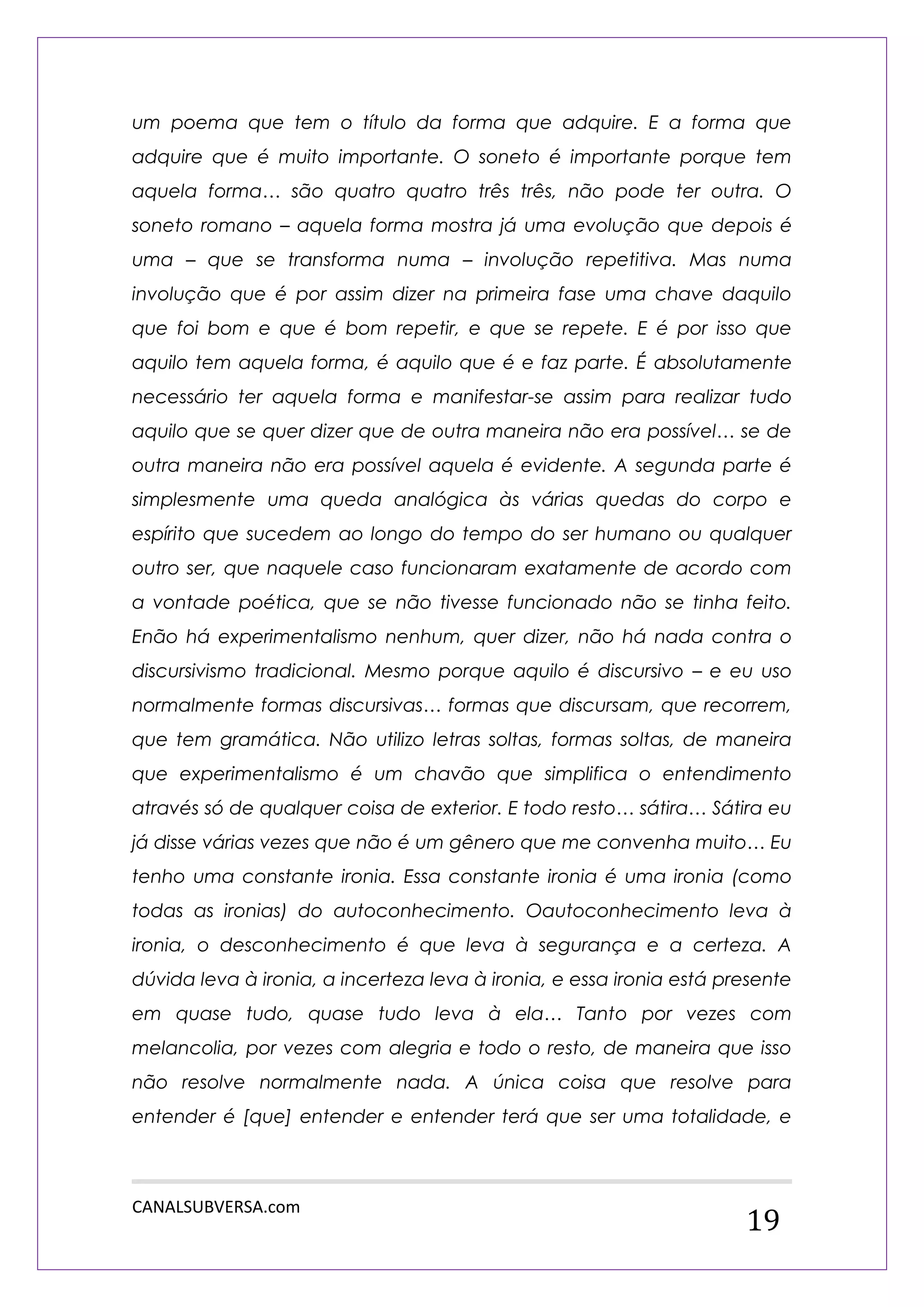 CANALSUBVERSA.com 
19 
um poema que tem o título da forma que adquire. E a forma que adquire que é muito importante. O soneto é importante porque tem aquela forma… são quatro quatro três três, não pode ter outra. O soneto romano – aquela forma mostra já uma evolução que depois é uma – que se transforma numa – involução repetitiva. Mas numa involução que é por assim dizer na primeira fase uma chave daquilo que foi bom e que é bom repetir, e que se repete. E é por isso que aquilo tem aquela forma, é aquilo que é e faz parte. É absolutamente necessário ter aquela forma e manifestar-se assim para realizar tudo aquilo que se quer dizer que de outra maneira não era possível… se de outra maneira não era possível aquela é evidente. A segunda parte é simplesmente uma queda analógica às várias quedas do corpo e espírito que sucedem ao longo do tempo do ser humano ou qualquer outro ser, que naquele caso funcionaram exatamente de acordo com a vontade poética, que se não tivesse funcionado não se tinha feito. Enão há experimentalismo nenhum, quer dizer, não há nada contra o discursivismo tradicional. Mesmo porque aquilo é discursivo – e eu uso normalmente formas discursivas… formas que discursam, que recorrem, que tem gramática. Não utilizo letras soltas, formas soltas, de maneira que experimentalismo é um chavão que simplifica o entendimento através só de qualquer coisa de exterior. E todo resto… sátira… Sátira eu já disse várias vezes que não é um gênero que me convenha muito… Eu tenho uma constante ironia. Essa constante ironia é uma ironia (como todas as ironias) do autoconhecimento. Oautoconhecimento leva à ironia, o desconhecimento é que leva à segurança e a certeza. A dúvida leva à ironia, a incerteza leva à ironia, e essa ironia está presente em quase tudo, quase tudo leva à ela… Tanto por vezes com melancolia, por vezes com alegria e todo o resto, de maneira que isso não resolve normalmente nada. A única coisa que resolve para entender é [que] entender e entender terá que ser uma totalidade, e  