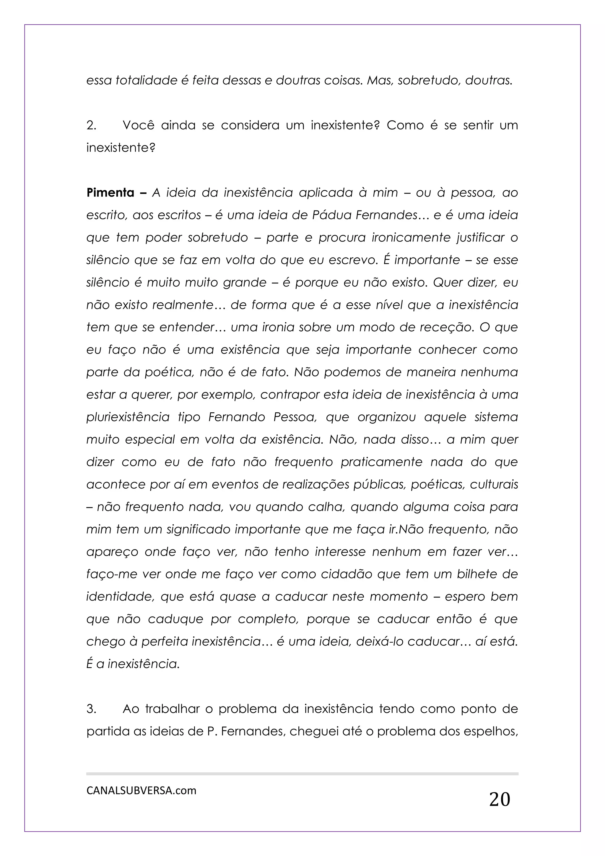 CANALSUBVERSA.com 
20 
essa totalidade é feita dessas e doutras coisas. Mas, sobretudo, doutras. 
2. Você ainda se considera um inexistente? Como é se sentir um inexistente? 
Pimenta – A ideia da inexistência aplicada à mim – ou à pessoa, ao escrito, aos escritos – é uma ideia de Pádua Fernandes… e é uma ideia que tem poder sobretudo – parte e procura ironicamente justificar o silêncio que se faz em volta do que eu escrevo. É importante – se esse silêncio é muito muito grande – é porque eu não existo. Quer dizer, eu não existo realmente… de forma que é a esse nível que a inexistência tem que se entender… uma ironia sobre um modo de receção. O que eu faço não é uma existência que seja importante conhecer como parte da poética, não é de fato. Não podemos de maneira nenhuma estar a querer, por exemplo, contrapor esta ideia de inexistência à uma pluriexistência tipo Fernando Pessoa, que organizou aquele sistema muito especial em volta da existência. Não, nada disso… a mim quer dizer como eu de fato não frequento praticamente nada do que acontece por aí em eventos de realizações públicas, poéticas, culturais – não frequento nada, vou quando calha, quando alguma coisa para mim tem um significado importante que me faça ir.Não frequento, não apareço onde faço ver, não tenho interesse nenhum em fazer ver… faço-me ver onde me faço ver como cidadão que tem um bilhete de identidade, que está quase a caducar neste momento – espero bem que não caduque por completo, porque se caducar então é que chego à perfeita inexistência… é uma ideia, deixá-lo caducar… aí está. É a inexistência. 
3. Ao trabalhar o problema da inexistência tendo como ponto de partida as ideias de P. Fernandes, cheguei até o problema dos espelhos,  
