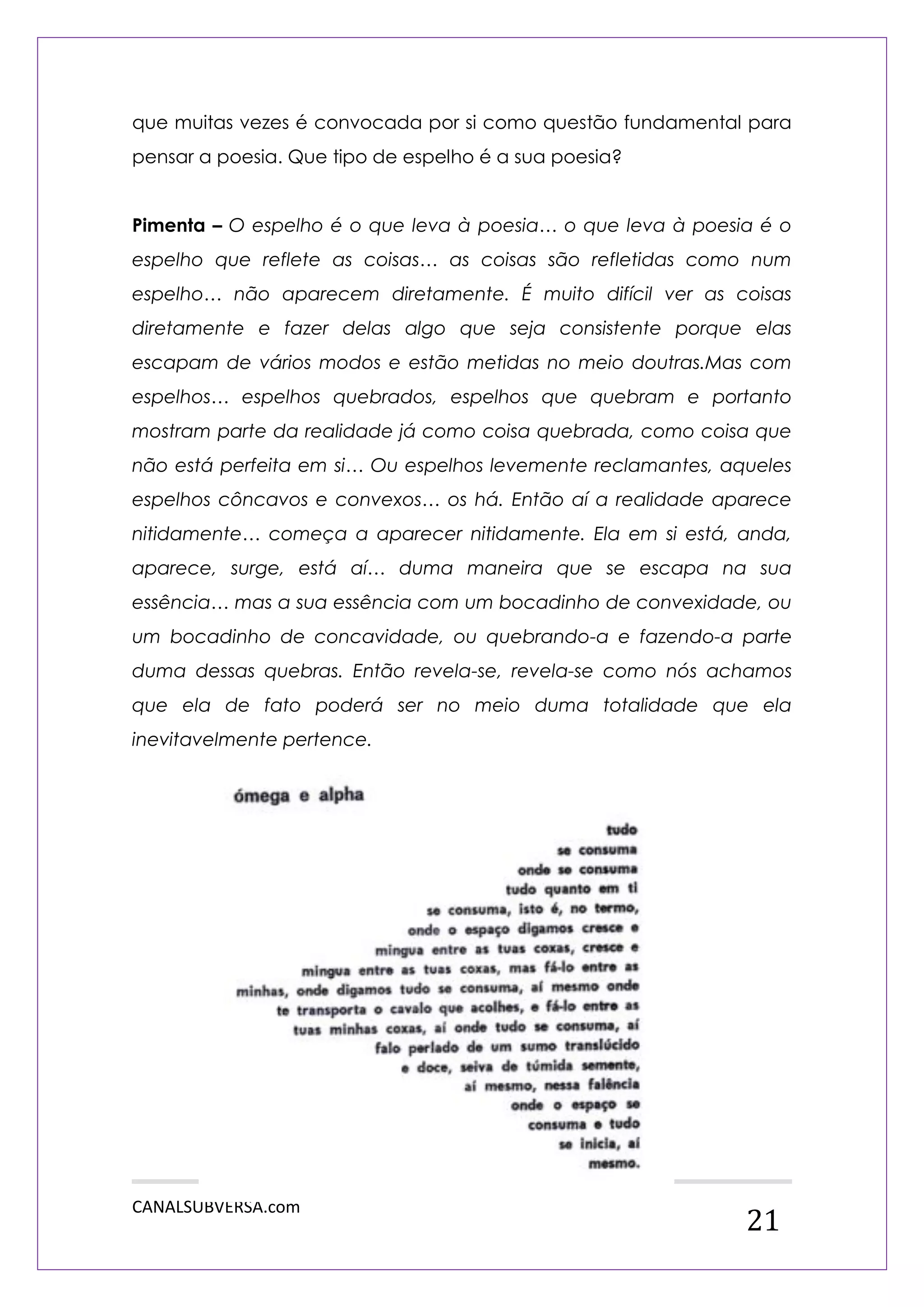 CANALSUBVERSA.com 
21 
que muitas vezes é convocada por si como questão fundamental para pensar a poesia. Que tipo de espelho é a sua poesia? 
Pimenta – O espelho é o que leva à poesia… o que leva à poesia é o espelho que reflete as coisas… as coisas são refletidas como num espelho… não aparecem diretamente. É muito difícil ver as coisas diretamente e fazer delas algo que seja consistente porque elas escapam de vários modos e estão metidas no meio doutras.Mas com espelhos… espelhos quebrados, espelhos que quebram e portanto mostram parte da realidade já como coisa quebrada, como coisa que não está perfeita em si… Ou espelhos levemente reclamantes, aqueles espelhos côncavos e convexos… os há. Então aí a realidade aparece nitidamente… começa a aparecer nitidamente. Ela em si está, anda, aparece, surge, está aí… duma maneira que se escapa na sua essência… mas a sua essência com um bocadinho de convexidade, ou um bocadinho de concavidade, ou quebrando-a e fazendo-a parte duma dessas quebras. Então revela-se, revela-se como nós achamos que ela de fato poderá ser no meio duma totalidade que ela inevitavelmente pertence. 
 