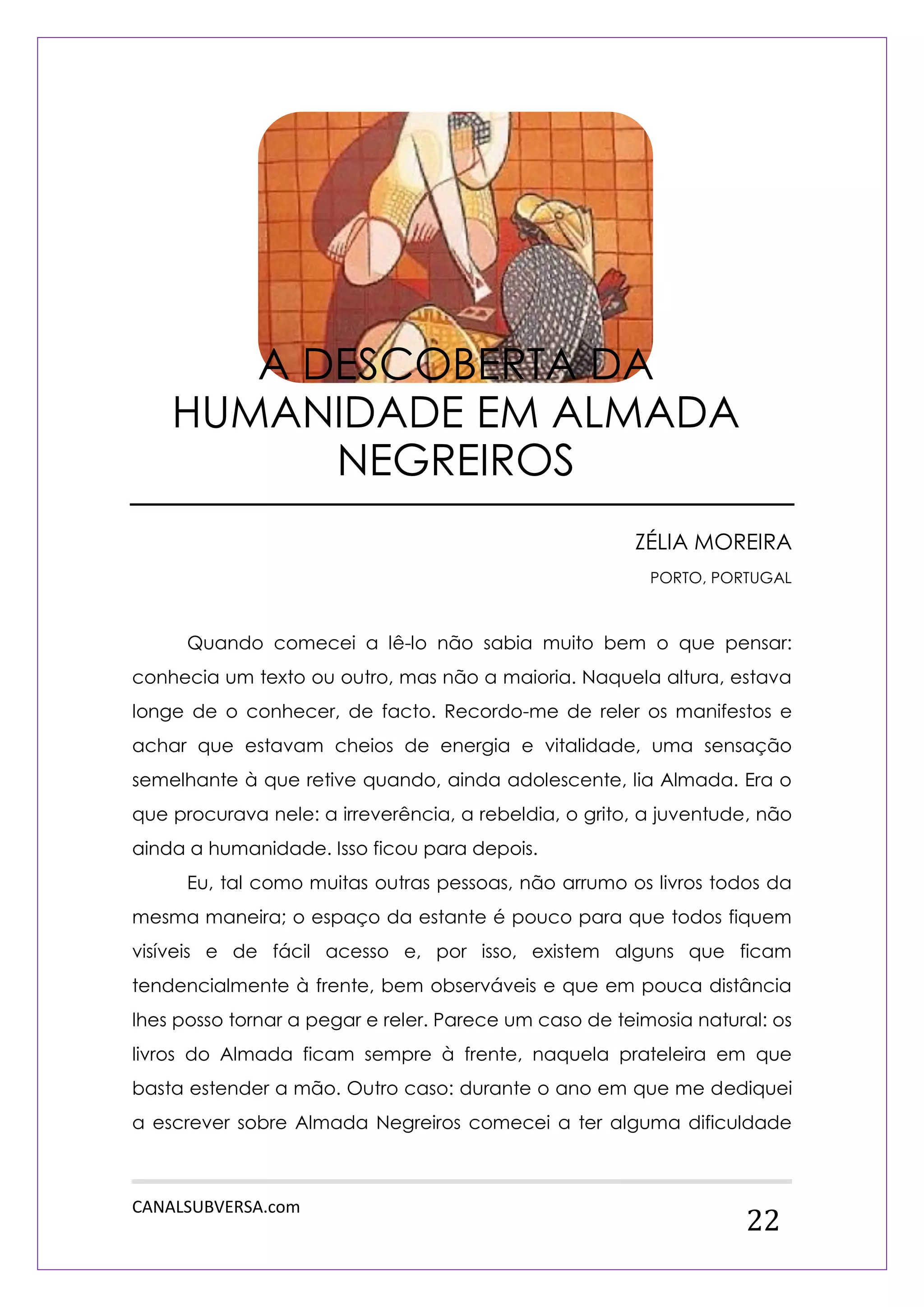 CANALSUBVERSA.com 
22 
ZÉLIA MOREIRA 
PORTO, PORTUGAL 
Quando comecei a lê-lo não sabia muito bem o que pensar: conhecia um texto ou outro, mas não a maioria. Naquela altura, estava longe de o conhecer, de facto. Recordo-me de reler os manifestos e achar que estavam cheios de energia e vitalidade, uma sensação semelhante à que retive quando, ainda adolescente, lia Almada. Era o que procurava nele: a irreverência, a rebeldia, o grito, a juventude, não ainda a humanidade. Isso ficou para depois. 
Eu, tal como muitas outras pessoas, não arrumo os livros todos da mesma maneira; o espaço da estante é pouco para que todos fiquem visíveis e de fácil acesso e, por isso, existem alguns que ficam tendencialmente à frente, bem observáveis e que em pouca distância lhes posso tornar a pegar e reler. Parece um caso de teimosia natural: os livros do Almada ficam sempre à frente, naquela prateleira em que basta estender a mão. Outro caso: durante o ano em que me dediquei a escrever sobre Almada Negreiros comecei a ter alguma dificuldade 
A DESCOBERTA DA HUMANIDADE EM ALMADA NEGREIROS  