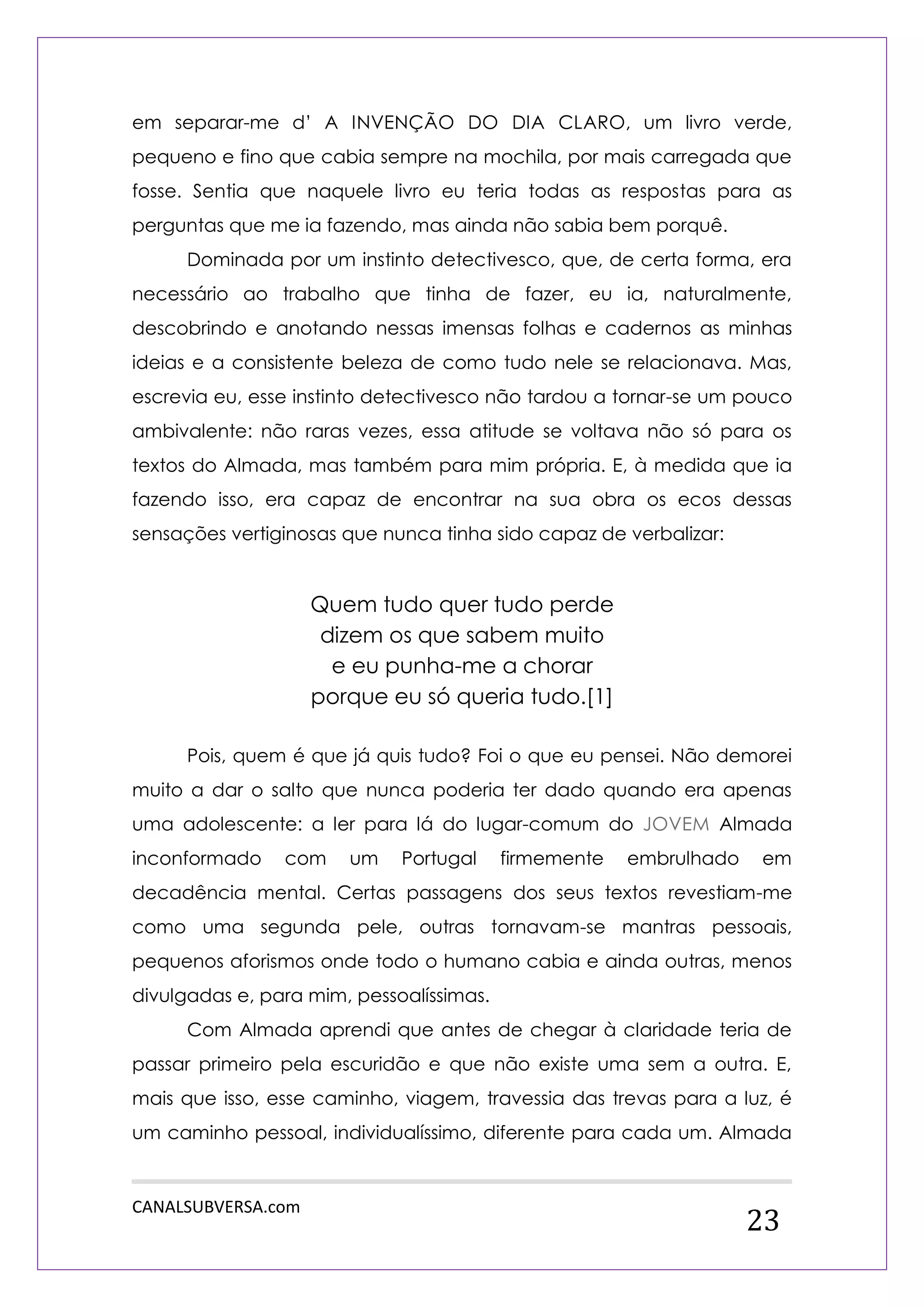 CANALSUBVERSA.com 
23 
em separar-me d‟ A INVENÇÃO DO DIA CLARO, um livro verde, pequeno e fino que cabia sempre na mochila, por mais carregada que fosse. Sentia que naquele livro eu teria todas as respostas para as perguntas que me ia fazendo, mas ainda não sabia bem porquê. 
Dominada por um instinto detectivesco, que, de certa forma, era necessário ao trabalho que tinha de fazer, eu ia, naturalmente, descobrindo e anotando nessas imensas folhas e cadernos as minhas ideias e a consistente beleza de como tudo nele se relacionava. Mas, escrevia eu, esse instinto detectivesco não tardou a tornar-se um pouco ambivalente: não raras vezes, essa atitude se voltava não só para os textos do Almada, mas também para mim própria. E, à medida que ia fazendo isso, era capaz de encontrar na sua obra os ecos dessas sensações vertiginosas que nunca tinha sido capaz de verbalizar: 
Quem tudo quer tudo perde 
dizem os que sabem muito 
e eu punha-me a chorar 
porque eu só queria tudo.[1] 
Pois, quem é que já quis tudo? Foi o que eu pensei. Não demorei muito a dar o salto que nunca poderia ter dado quando era apenas uma adolescente: a ler para lá do lugar-comum do JOVEM Almada inconformado com um Portugal firmemente embrulhado em decadência mental. Certas passagens dos seus textos revestiam-me como uma segunda pele, outras tornavam-se mantras pessoais, pequenos aforismos onde todo o humano cabia e ainda outras, menos divulgadas e, para mim, pessoalíssimas. 
Com Almada aprendi que antes de chegar à claridade teria de passar primeiro pela escuridão e que não existe uma sem a outra. E, mais que isso, esse caminho, viagem, travessia das trevas para a luz, é um caminho pessoal, individualíssimo, diferente para cada um. Almada  