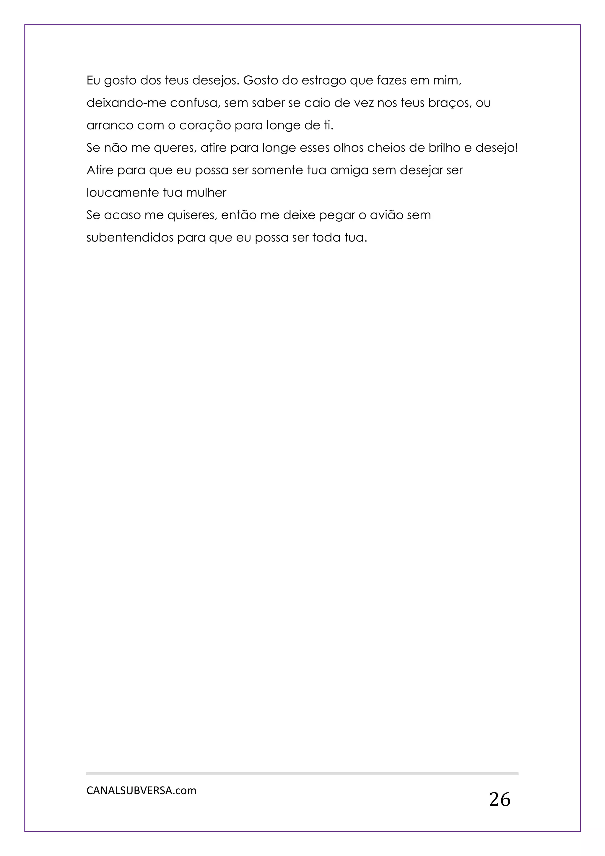 CANALSUBVERSA.com 
26 
Eu gosto dos teus desejos. Gosto do estrago que fazes em mim, deixando-me confusa, sem saber se caio de vez nos teus braços, ou arranco com o coração para longe de ti. 
Se não me queres, atire para longe esses olhos cheios de brilho e desejo! Atire para que eu possa ser somente tua amiga sem desejar ser loucamente tua mulher 
Se acaso me quiseres, então me deixe pegar o avião sem subentendidos para que eu possa ser toda tua. 
 