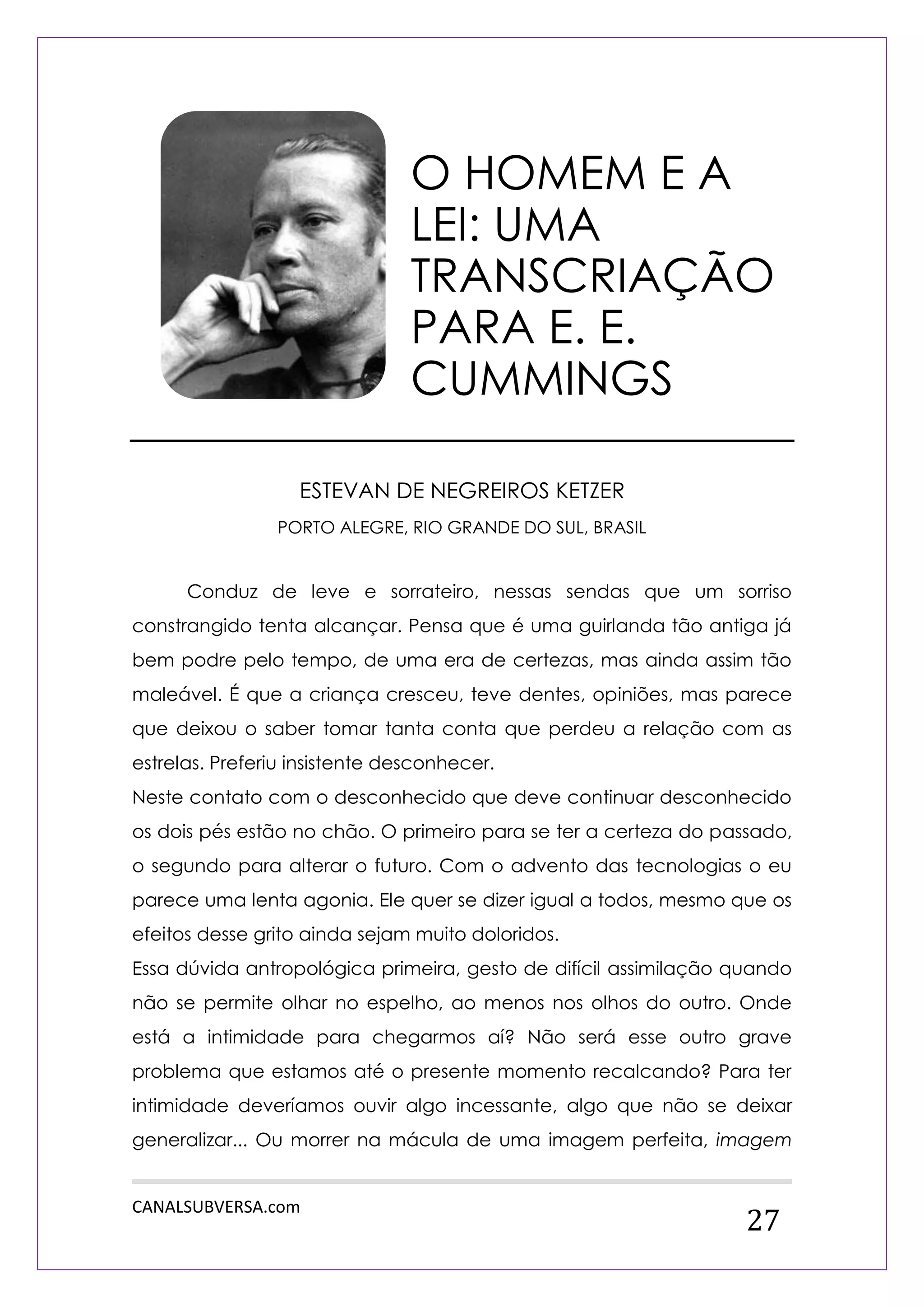 CANALSUBVERSA.com 
27 
ESTEVAN DE NEGREIROS KETZER 
PORTO ALEGRE, RIO GRANDE DO SUL, BRASIL 
Conduz de leve e sorrateiro, nessas sendas que um sorriso constrangido tenta alcançar. Pensa que é uma guirlanda tão antiga já bem podre pelo tempo, de uma era de certezas, mas ainda assim tão maleável. É que a criança cresceu, teve dentes, opiniões, mas parece que deixou o saber tomar tanta conta que perdeu a relação com as estrelas. Preferiu insistente desconhecer. 
Neste contato com o desconhecido que deve continuar desconhecido os dois pés estão no chão. O primeiro para se ter a certeza do passado, o segundo para alterar o futuro. Com o advento das tecnologias o eu parece uma lenta agonia. Ele quer se dizer igual a todos, mesmo que os efeitos desse grito ainda sejam muito doloridos. 
Essa dúvida antropológica primeira, gesto de difícil assimilação quando não se permite olhar no espelho, ao menos nos olhos do outro. Onde está a intimidade para chegarmos aí? Não será esse outro grave problema que estamos até o presente momento recalcando? Para ter intimidade deveríamos ouvir algo incessante, algo que não se deixar generalizar... Ou morrer na mácula de uma imagem perfeita, imagem 
O HOMEM E A LEI: UMA TRANSCRIAÇÃO PARA E. E. CUMMINGS  