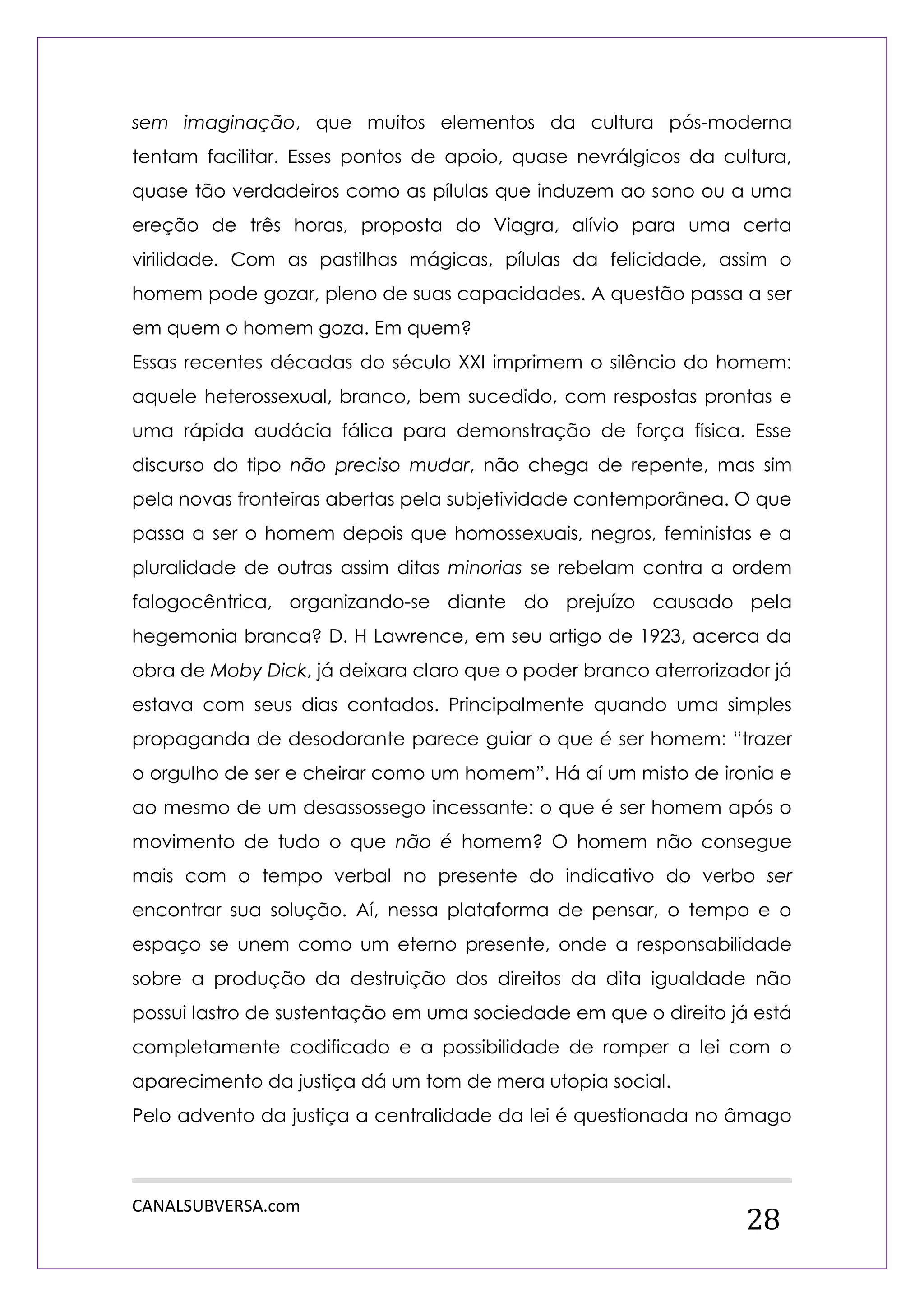 CANALSUBVERSA.com 
28 
sem imaginação, que muitos elementos da cultura pós-moderna tentam facilitar. Esses pontos de apoio, quase nevrálgicos da cultura, quase tão verdadeiros como as pílulas que induzem ao sono ou a uma ereção de três horas, proposta do Viagra, alívio para uma certa virilidade. Com as pastilhas mágicas, pílulas da felicidade, assim o homem pode gozar, pleno de suas capacidades. A questão passa a ser em quem o homem goza. Em quem? 
Essas recentes décadas do século XXI imprimem o silêncio do homem: aquele heterossexual, branco, bem sucedido, com respostas prontas e uma rápida audácia fálica para demonstração de força física. Esse discurso do tipo não preciso mudar, não chega de repente, mas sim pela novas fronteiras abertas pela subjetividade contemporânea. O que passa a ser o homem depois que homossexuais, negros, feministas e a pluralidade de outras assim ditas minorias se rebelam contra a ordem falogocêntrica, organizando-se diante do prejuízo causado pela hegemonia branca? D. H Lawrence, em seu artigo de 1923, acerca da obra de Moby Dick, já deixara claro que o poder branco aterrorizador já estava com seus dias contados. Principalmente quando uma simples propaganda de desodorante parece guiar o que é ser homem: “trazer o orgulho de ser e cheirar como um homem”. Há aí um misto de ironia e ao mesmo de um desassossego incessante: o que é ser homem após o movimento de tudo o que não é homem? O homem não consegue mais com o tempo verbal no presente do indicativo do verbo ser encontrar sua solução. Aí, nessa plataforma de pensar, o tempo e o espaço se unem como um eterno presente, onde a responsabilidade sobre a produção da destruição dos direitos da dita igualdade não possui lastro de sustentação em uma sociedade em que o direito já está completamente codificado e a possibilidade de romper a lei com o aparecimento da justiça dá um tom de mera utopia social. 
Pelo advento da justiça a centralidade da lei é questionada no âmago  