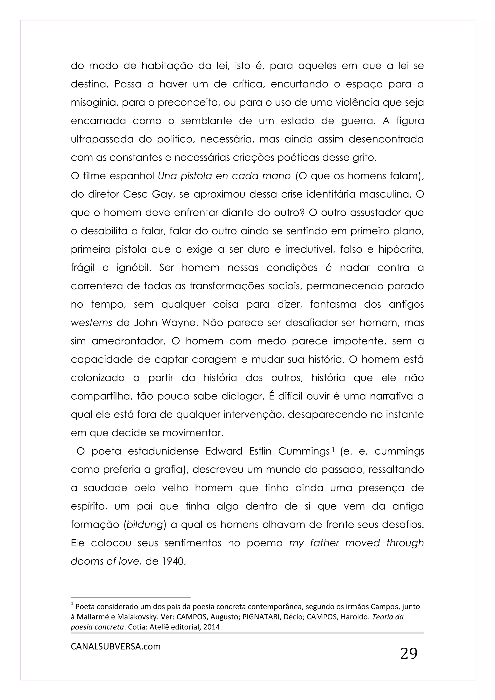 CANALSUBVERSA.com 
29 
do modo de habitação da lei, isto é, para aqueles em que a lei se destina. Passa a haver um de crítica, encurtando o espaço para a misoginia, para o preconceito, ou para o uso de uma violência que seja encarnada como o semblante de um estado de guerra. A figura ultrapassada do político, necessária, mas ainda assim desencontrada com as constantes e necessárias criações poéticas desse grito. 
O filme espanhol Una pistola en cada mano (O que os homens falam), do diretor Cesc Gay, se aproximou dessa crise identitária masculina. O que o homem deve enfrentar diante do outro? O outro assustador que o desabilita a falar, falar do outro ainda se sentindo em primeiro plano, primeira pistola que o exige a ser duro e irredutível, falso e hipócrita, frágil e ignóbil. Ser homem nessas condições é nadar contra a correnteza de todas as transformações sociais, permanecendo parado no tempo, sem qualquer coisa para dizer, fantasma dos antigos westerns de John Wayne. Não parece ser desafiador ser homem, mas sim amedrontador. O homem com medo parece impotente, sem a capacidade de captar coragem e mudar sua história. O homem está colonizado a partir da história dos outros, história que ele não compartilha, tão pouco sabe dialogar. É difícil ouvir é uma narrativa a qual ele está fora de qualquer intervenção, desaparecendo no instante em que decide se movimentar. 
O poeta estadunidense Edward Estlin Cummings1 (e. e. cummings como preferia a grafia), descreveu um mundo do passado, ressaltando a saudade pelo velho homem que tinha ainda uma presença de espírito, um pai que tinha algo dentro de si que vem da antiga formação (bildung) a qual os homens olhavam de frente seus desafios. Ele colocou seus sentimentos no poema my father moved through dooms of love, de 1940. 
1 Poeta considerado um dos pais da poesia concreta contemporânea, segundo os irmãos Campos, junto à Mallarmé e Maiakovsky. Ver: CAMPOS, Augusto; PIGNATARI, Décio; CAMPOS, Haroldo. Teoria da poesia concreta. Cotia: Ateliê editorial, 2014.  