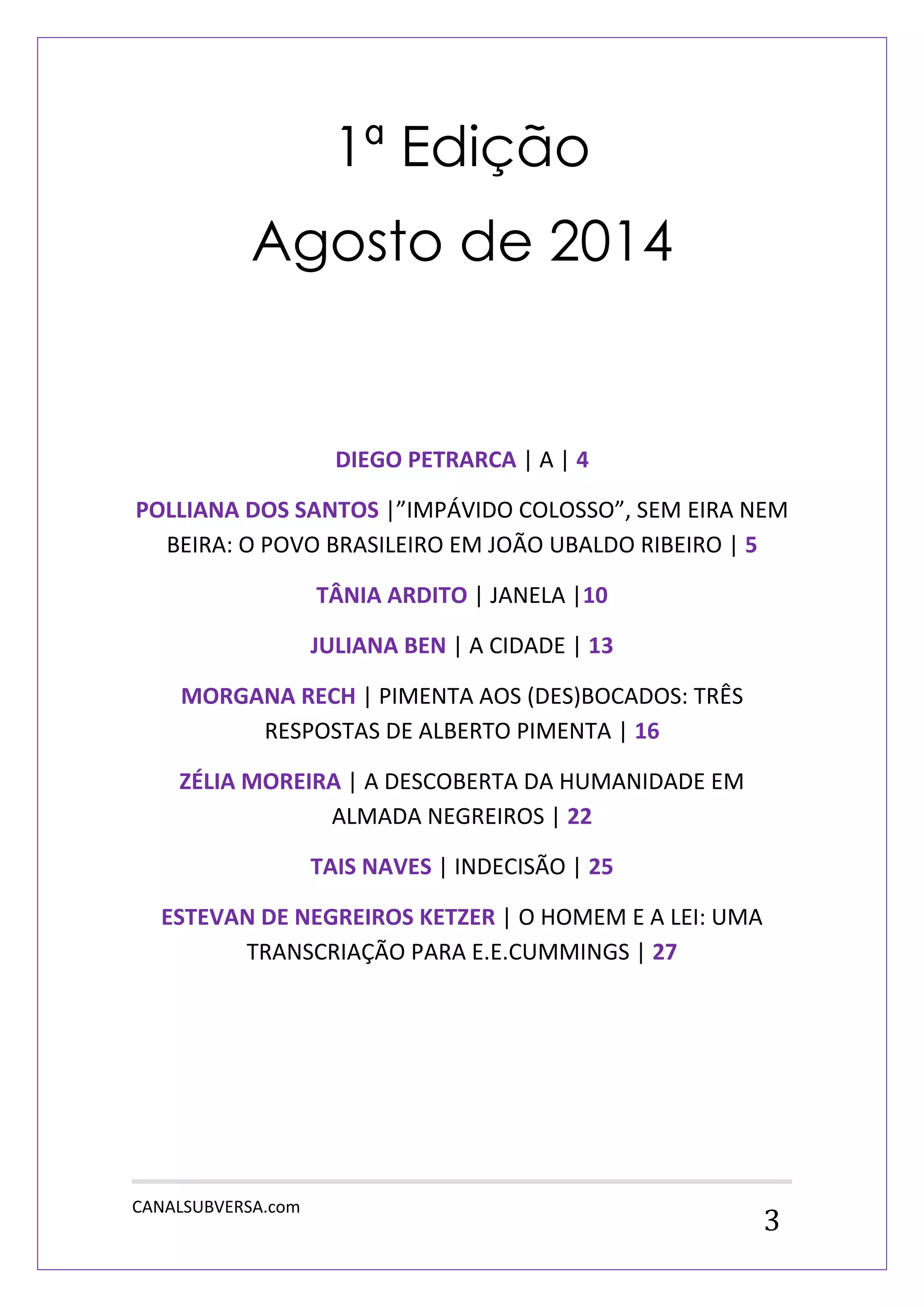 CANALSUBVERSA.com 
3 
1ª Edição 
Agosto de 2014 
DIEGO PETRARCA | A | 4 
POLLIANA DOS SANTOS |”IMPÁVIDO COLOSSO”, SEM EIRA NEM BEIRA: O POVO BRASILEIRO EM JOÃO UBALDO RIBEIRO | 5 
TÂNIA ARDITO | JANELA |10 
JULIANA BEN | A CIDADE | 13 
MORGANA RECH | PIMENTA AOS (DES)BOCADOS: TRÊS RESPOSTAS DE ALBERTO PIMENTA | 16 
ZÉLIA MOREIRA | A DESCOBERTA DA HUMANIDADE EM ALMADA NEGREIROS | 22 
TAIS NAVES | INDECISÃO | 25 
ESTEVAN DE NEGREIROS KETZER | O HOMEM E A LEI: UMA TRANSCRIAÇÃO PARA E.E.CUMMINGS | 27 
 