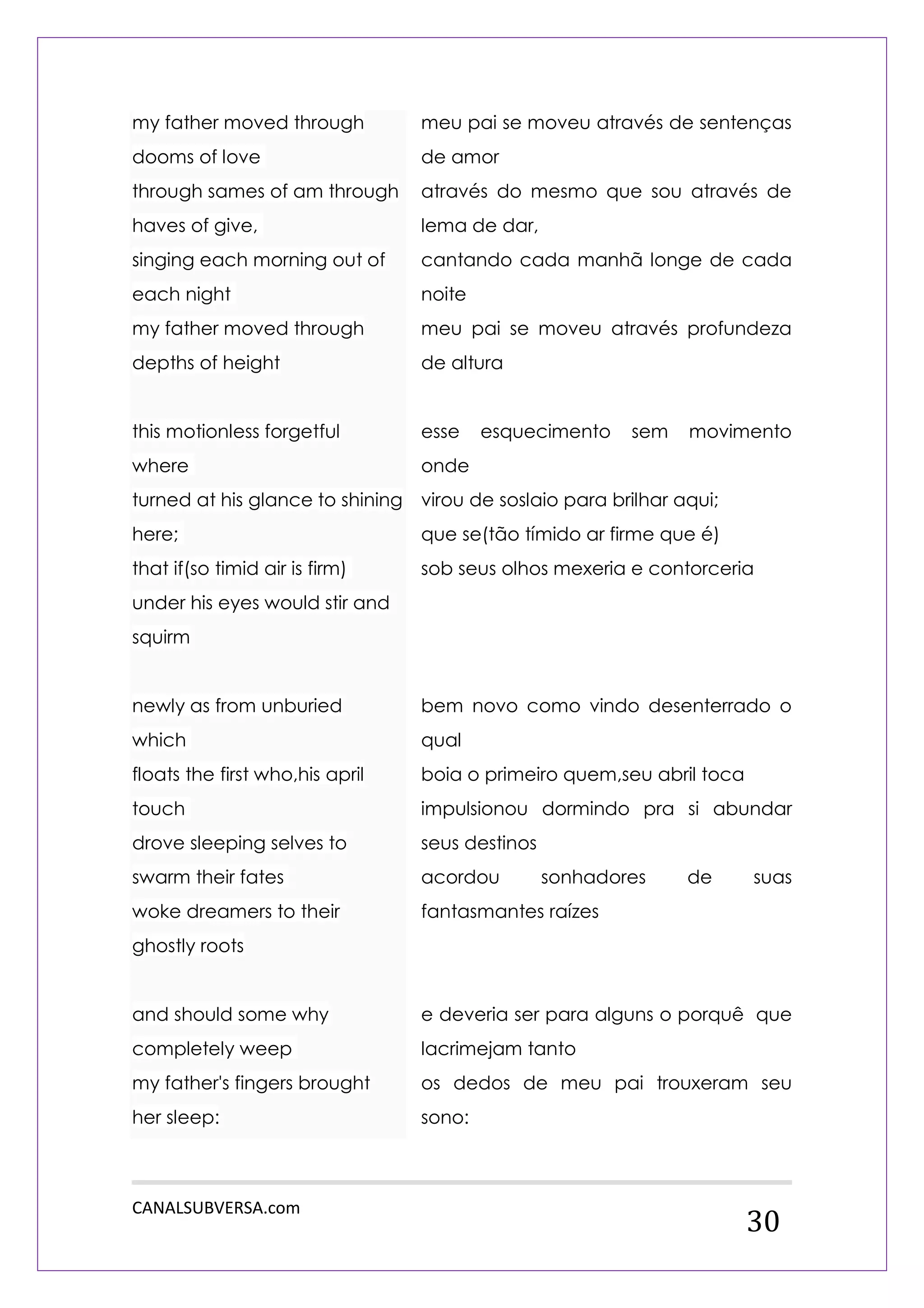 CANALSUBVERSA.com 
30 my father moved through dooms of love through sames of am through haves of give, singing each morning out of each night my father moved through depths of height this motionless forgetful where turned at his glance to shining here; that if(so timid air is firm) under his eyes would stir and squirm newly as from unburied which floats the first who,his april touch drove sleeping selves to swarm their fates woke dreamers to their ghostly roots and should some why completely weep my father's fingers brought her sleep: 
meu pai se moveu através de sentenças de amor 
através do mesmo que sou através de lema de dar, 
cantando cada manhã longe de cada noite 
meu pai se moveu através profundeza de altura 
esse esquecimento sem movimento onde 
virou de soslaio para brilhar aqui; 
que se(tão tímido ar firme que é) 
sob seus olhos mexeria e contorceria 
bem novo como vindo desenterrado o qual 
boia o primeiro quem,seu abril toca 
impulsionou dormindo pra si abundar seus destinos 
acordou sonhadores de suas fantasmantes raízes 
e deveria ser para alguns o porquê que lacrimejam tanto 
os dedos de meu pai trouxeram seu sono:  